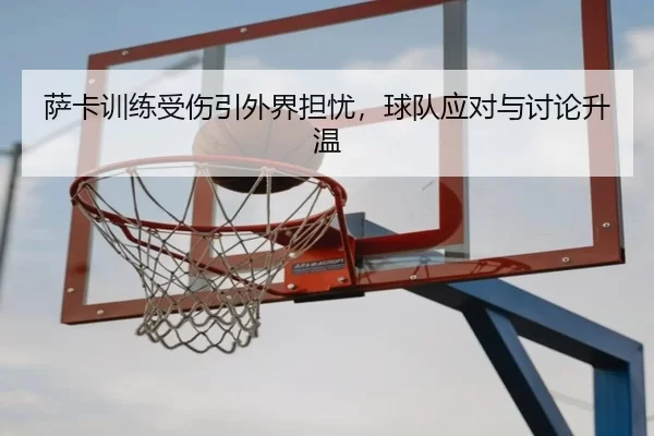 萨卡训练受伤引外界担忧，球队应对与讨论升温